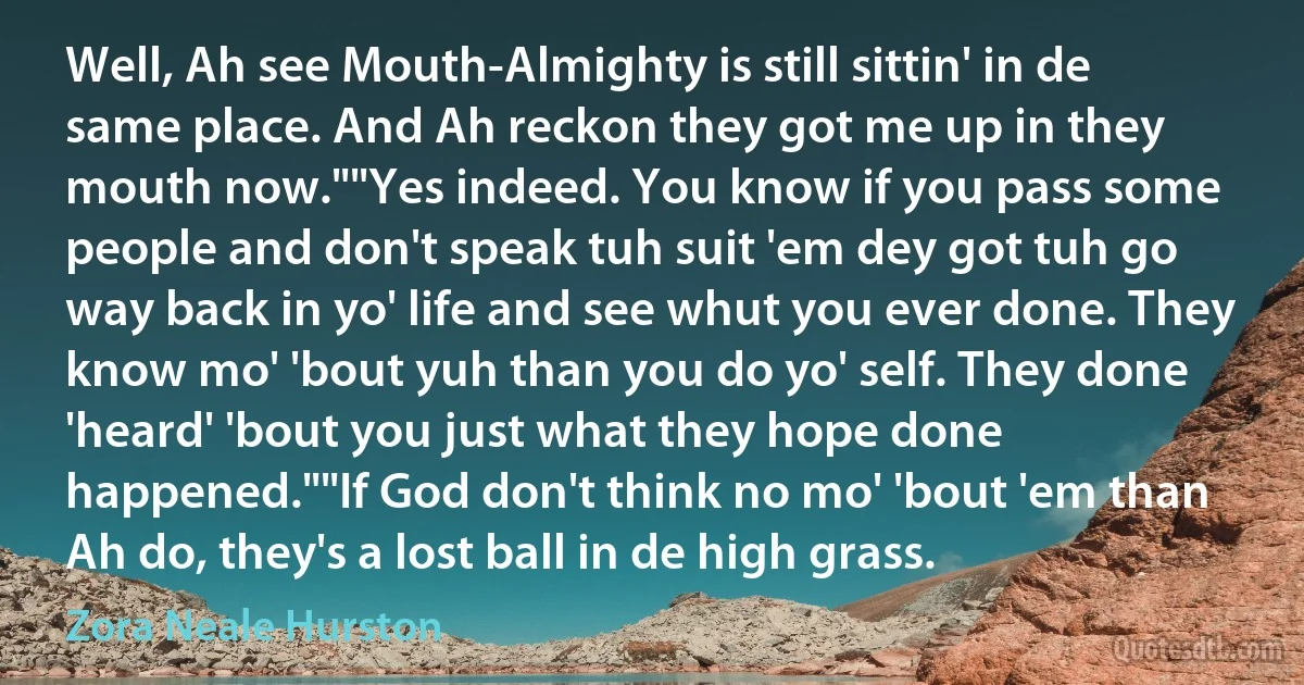 Well, Ah see Mouth-Almighty is still sittin' in de same place. And Ah reckon they got me up in they mouth now.""Yes indeed. You know if you pass some people and don't speak tuh suit 'em dey got tuh go way back in yo' life and see whut you ever done. They know mo' 'bout yuh than you do yo' self. They done 'heard' 'bout you just what they hope done happened.""If God don't think no mo' 'bout 'em than Ah do, they's a lost ball in de high grass. (Zora Neale Hurston)