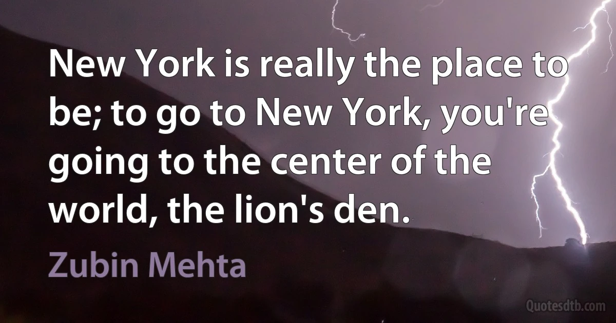 New York is really the place to be; to go to New York, you're going to the center of the world, the lion's den. (Zubin Mehta)