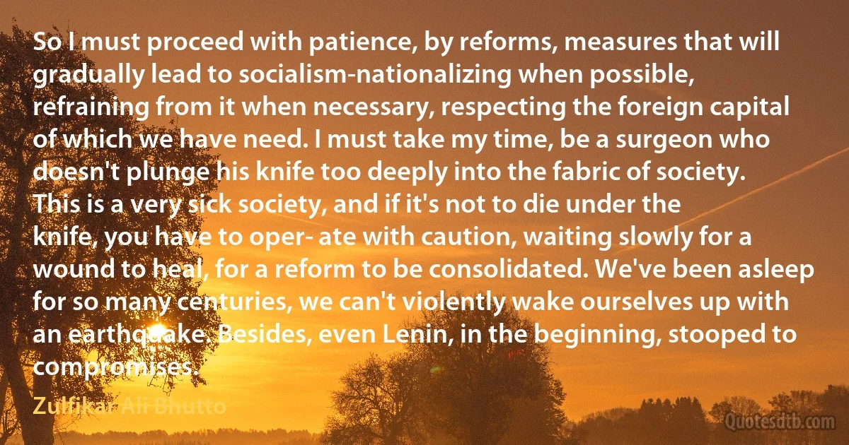 So I must proceed with patience, by reforms, measures that will gradually lead to socialism-nationalizing when possible, refraining from it when necessary, respecting the foreign capital of which we have need. I must take my time, be a surgeon who doesn't plunge his knife too deeply into the fabric of society. This is a very sick society, and if it's not to die under the knife, you have to oper­ ate with caution, waiting slowly for a wound to heal, for a reform to be consolidated. We've been asleep for so many centuries, we can't violently wake ourselves up with an earthquake. Besides, even Lenin, in the beginning, stooped to compromises. (Zulfikar Ali Bhutto)