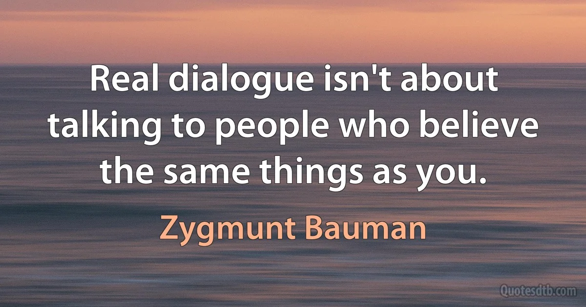 Real dialogue isn't about talking to people who believe the same things as you. (Zygmunt Bauman)