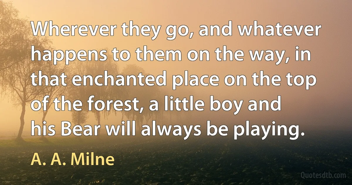 Wherever they go, and whatever happens to them on the way, in that enchanted place on the top of the forest, a little boy and his Bear will always be playing. (A. A. Milne)