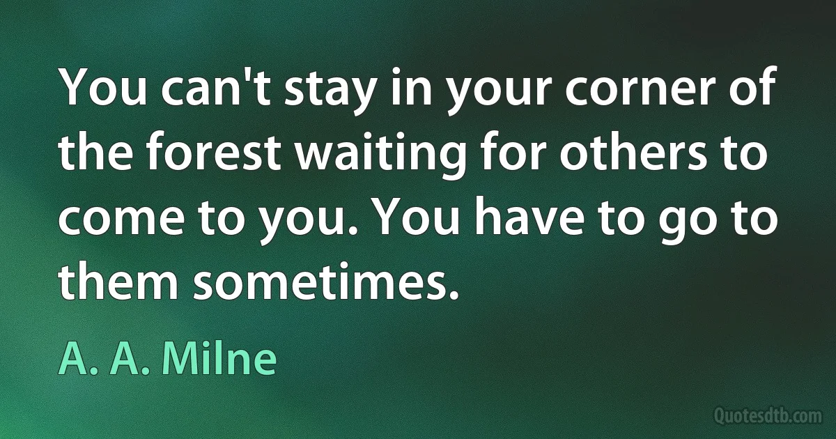 You can't stay in your corner of the forest waiting for others to come to you. You have to go to them sometimes. (A. A. Milne)