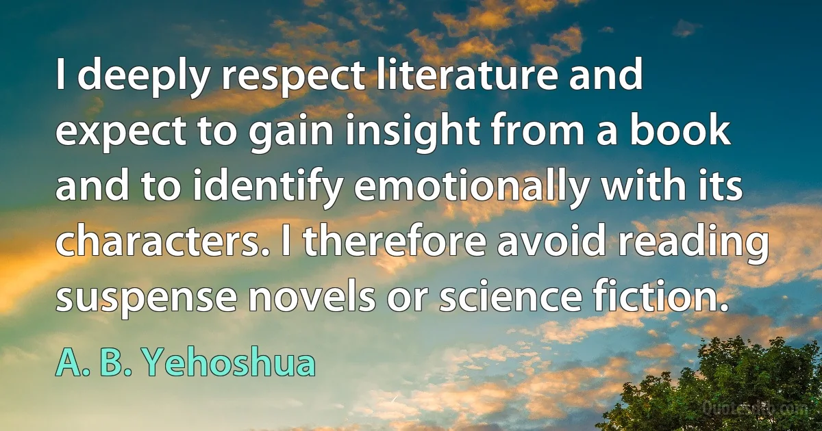 I deeply respect literature and expect to gain insight from a book and to identify emotionally with its characters. I therefore avoid reading suspense novels or science fiction. (A. B. Yehoshua)