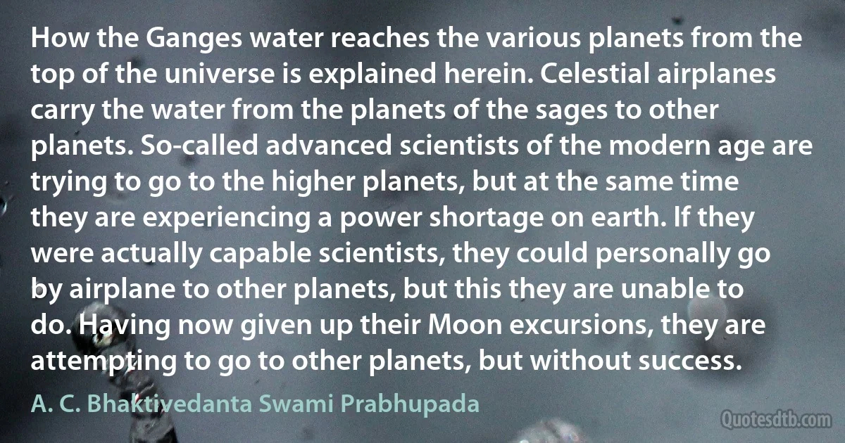 How the Ganges water reaches the various planets from the top of the universe is explained herein. Celestial airplanes carry the water from the planets of the sages to other planets. So-called advanced scientists of the modern age are trying to go to the higher planets, but at the same time they are experiencing a power shortage on earth. If they were actually capable scientists, they could personally go by airplane to other planets, but this they are unable to do. Having now given up their Moon excursions, they are attempting to go to other planets, but without success. (A. C. Bhaktivedanta Swami Prabhupada)