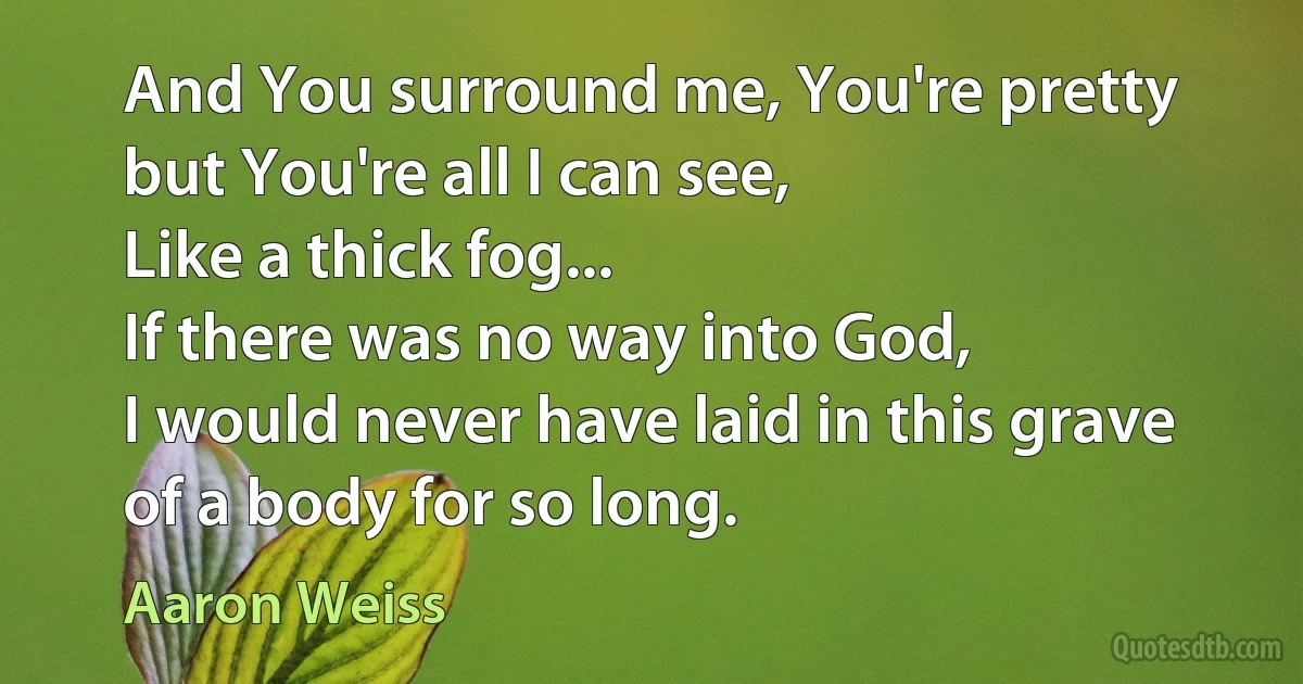 And You surround me, You're pretty but You're all I can see,
Like a thick fog...
If there was no way into God,
I would never have laid in this grave of a body for so long. (Aaron Weiss)