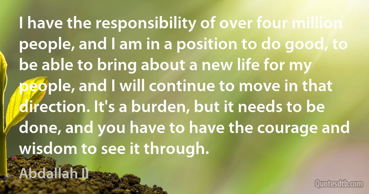 I have the responsibility of over four million people, and I am in a position to do good, to be able to bring about a new life for my people, and I will continue to move in that direction. It's a burden, but it needs to be done, and you have to have the courage and wisdom to see it through. (Abdallah II)