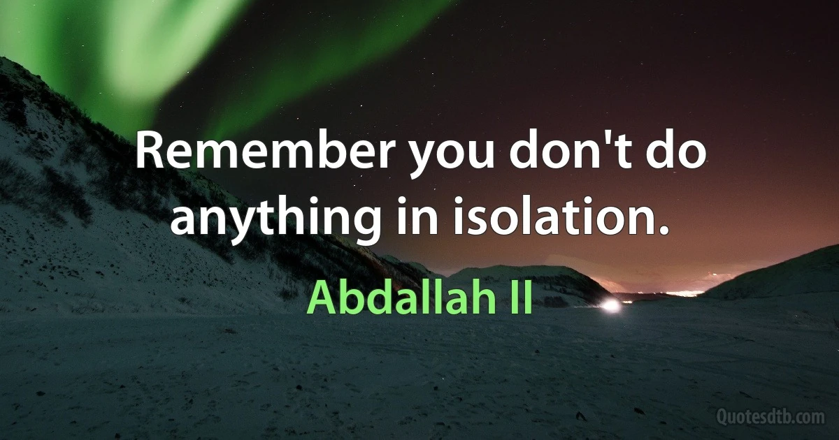 Remember you don't do anything in isolation. (Abdallah II)