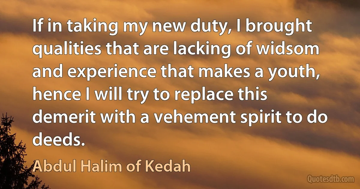 If in taking my new duty, I brought qualities that are lacking of widsom and experience that makes a youth, hence I will try to replace this demerit with a vehement spirit to do deeds. (Abdul Halim of Kedah)