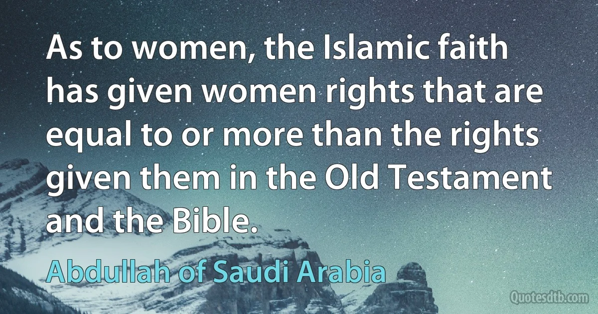 As to women, the Islamic faith has given women rights that are equal to or more than the rights given them in the Old Testament and the Bible. (Abdullah of Saudi Arabia)