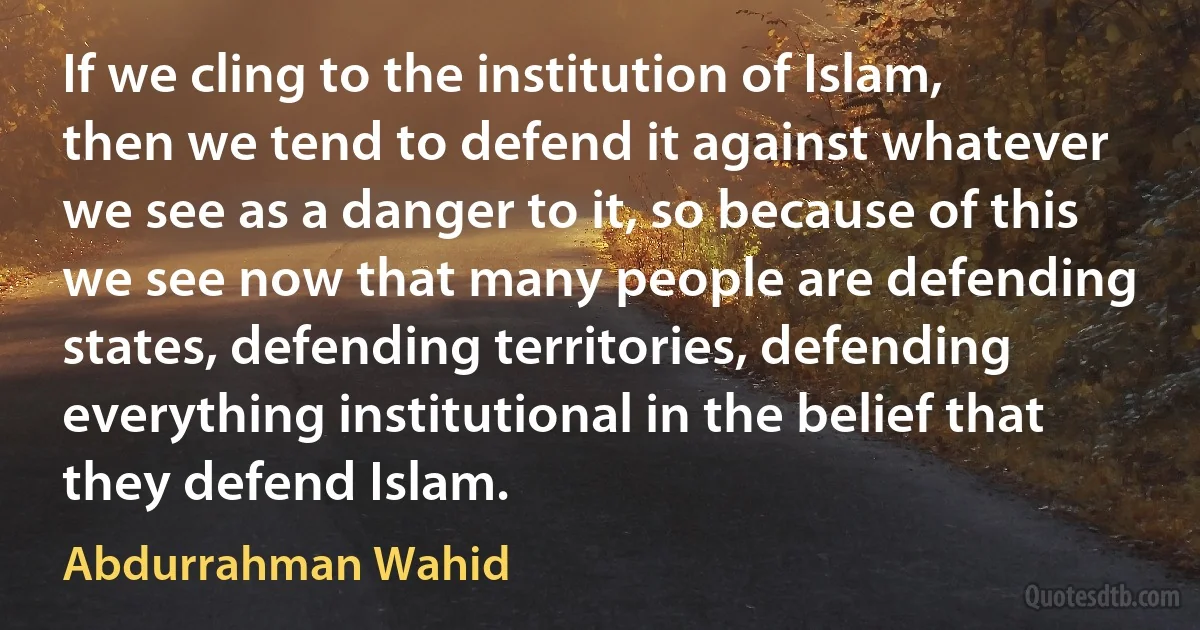 If we cling to the institution of Islam, then we tend to defend it against whatever we see as a danger to it, so because of this we see now that many people are defending states, defending territories, defending everything institutional in the belief that they defend Islam. (Abdurrahman Wahid)