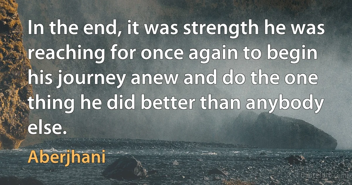 In the end, it was strength he was reaching for once again to begin his journey anew and do the one thing he did better than anybody else. (Aberjhani)