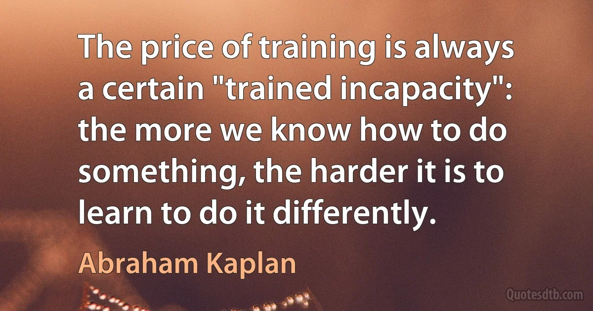 The price of training is always a certain "trained incapacity": the more we know how to do something, the harder it is to learn to do it differently. (Abraham Kaplan)