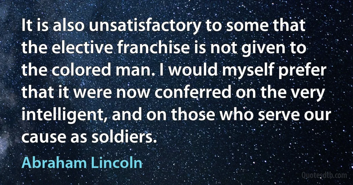 It is also unsatisfactory to some that the elective franchise is not given to the colored man. I would myself prefer that it were now conferred on the very intelligent, and on those who serve our cause as soldiers. (Abraham Lincoln)