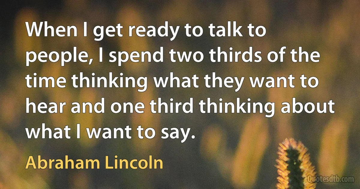 When I get ready to talk to people, I spend two thirds of the time thinking what they want to hear and one third thinking about what I want to say. (Abraham Lincoln)