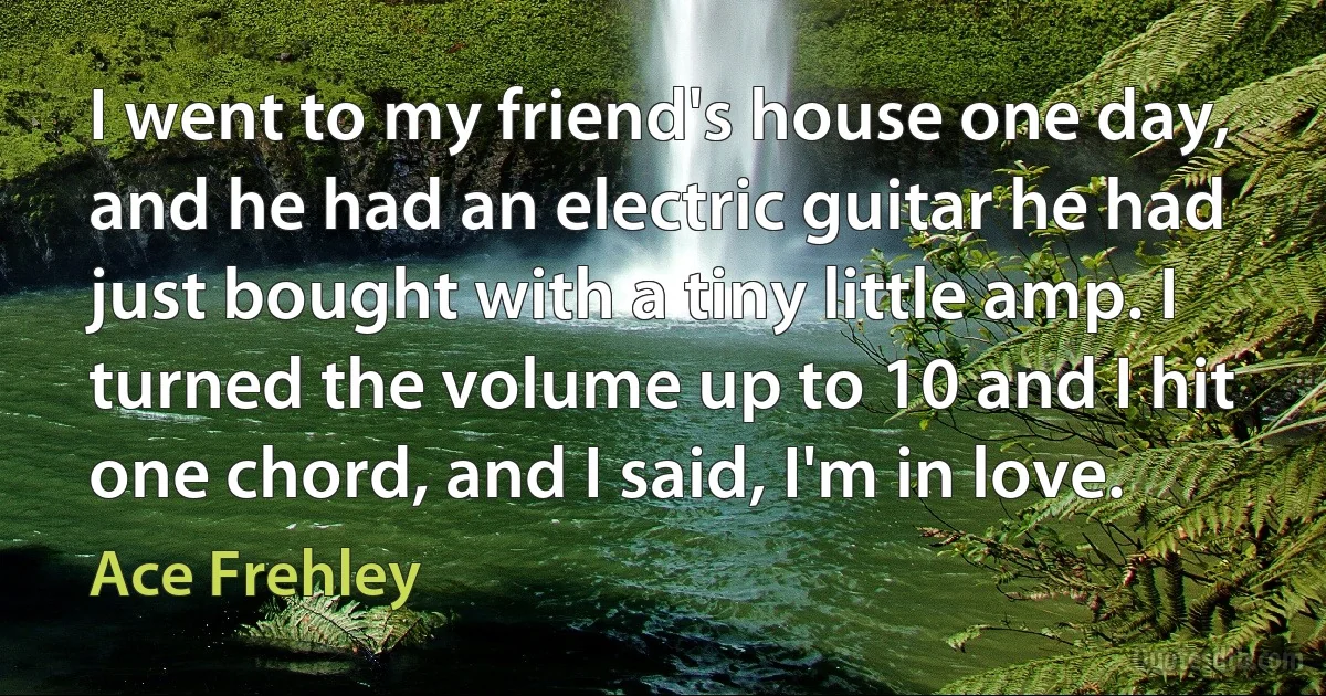 I went to my friend's house one day, and he had an electric guitar he had just bought with a tiny little amp. I turned the volume up to 10 and I hit one chord, and I said, I'm in love. (Ace Frehley)