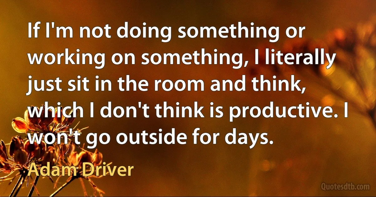 If I'm not doing something or working on something, I literally just sit in the room and think, which I don't think is productive. I won't go outside for days. (Adam Driver)