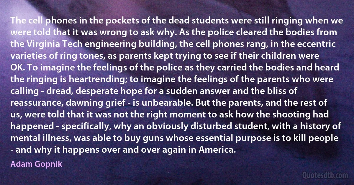 The cell phones in the pockets of the dead students were still ringing when we were told that it was wrong to ask why. As the police cleared the bodies from the Virginia Tech engineering building, the cell phones rang, in the eccentric varieties of ring tones, as parents kept trying to see if their children were OK. To imagine the feelings of the police as they carried the bodies and heard the ringing is heartrending; to imagine the feelings of the parents who were calling - dread, desperate hope for a sudden answer and the bliss of reassurance, dawning grief - is unbearable. But the parents, and the rest of us, were told that it was not the right moment to ask how the shooting had happened - specifically, why an obviously disturbed student, with a history of mental illness, was able to buy guns whose essential purpose is to kill people - and why it happens over and over again in America. (Adam Gopnik)