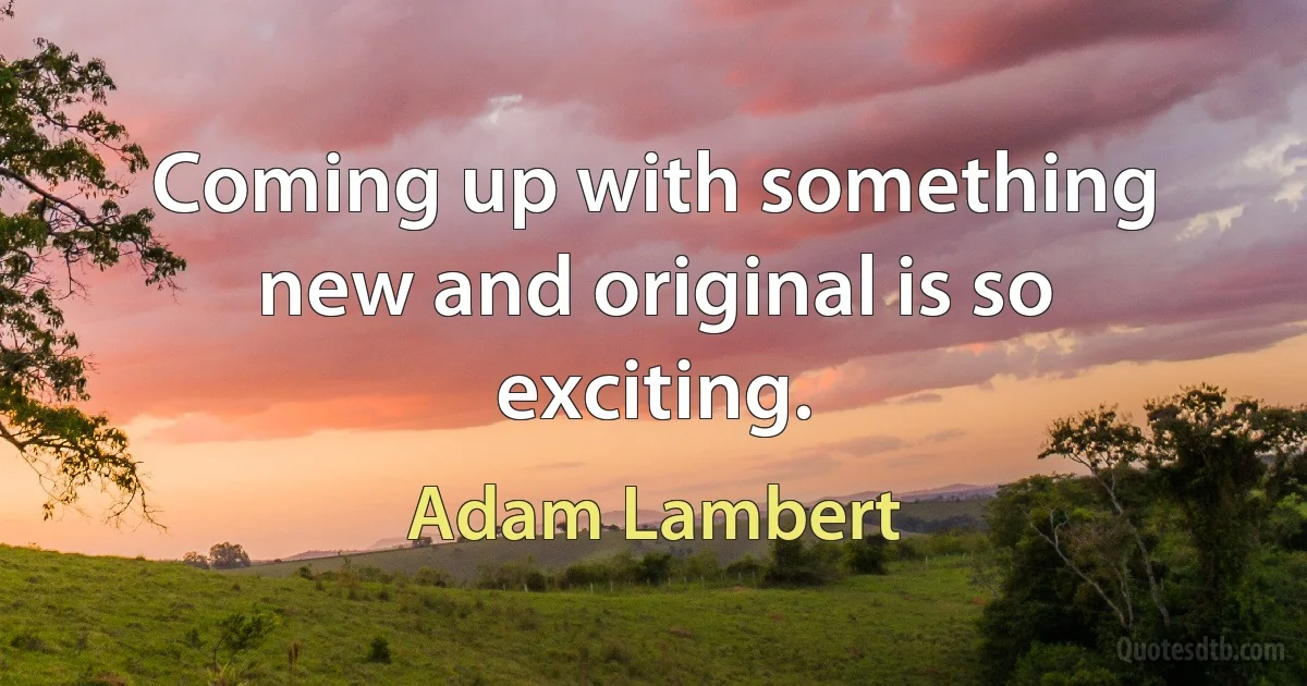 Coming up with something new and original is so exciting. (Adam Lambert)