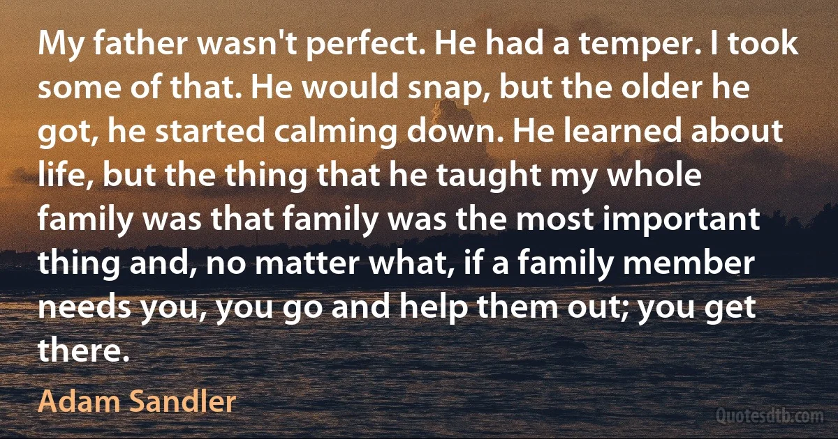 My father wasn't perfect. He had a temper. I took some of that. He would snap, but the older he got, he started calming down. He learned about life, but the thing that he taught my whole family was that family was the most important thing and, no matter what, if a family member needs you, you go and help them out; you get there. (Adam Sandler)