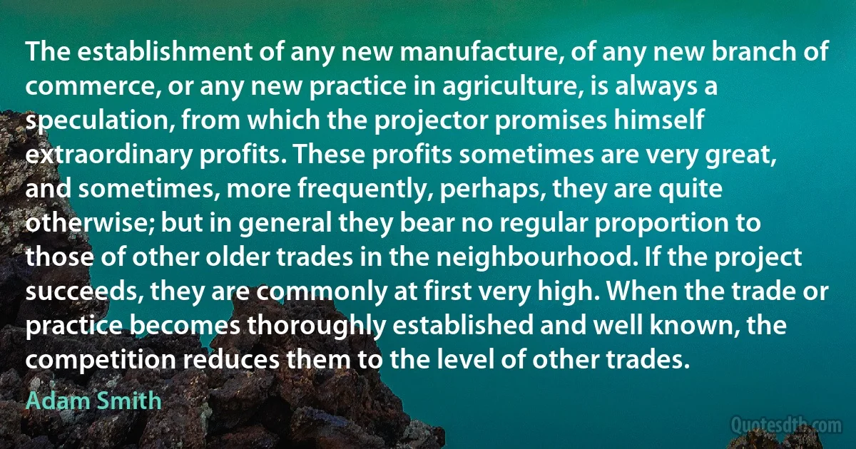 The establishment of any new manufacture, of any new branch of commerce, or any new practice in agriculture, is always a speculation, from which the projector promises himself extraordinary profits. These profits sometimes are very great, and sometimes, more frequently, perhaps, they are quite otherwise; but in general they bear no regular proportion to those of other older trades in the neighbourhood. If the project succeeds, they are commonly at first very high. When the trade or practice becomes thoroughly established and well known, the competition reduces them to the level of other trades. (Adam Smith)