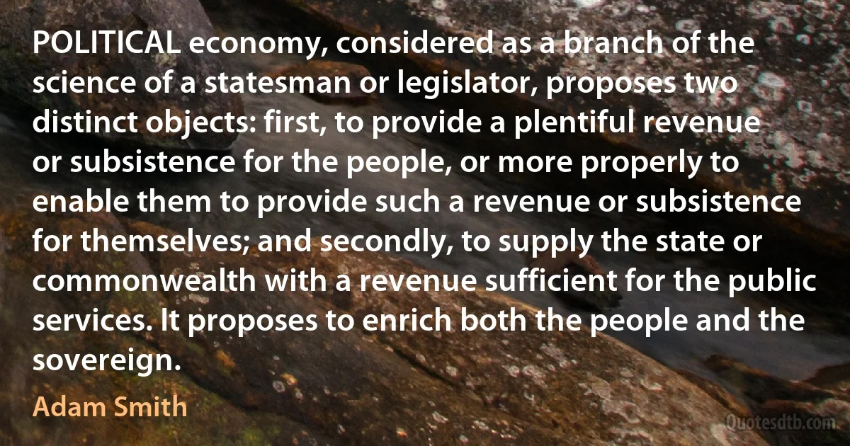 POLITICAL economy, considered as a branch of the science of a statesman or legislator, proposes two distinct objects: first, to provide a plentiful revenue or subsistence for the people, or more properly to enable them to provide such a revenue or subsistence for themselves; and secondly, to supply the state or commonwealth with a revenue sufficient for the public services. It proposes to enrich both the people and the sovereign. (Adam Smith)