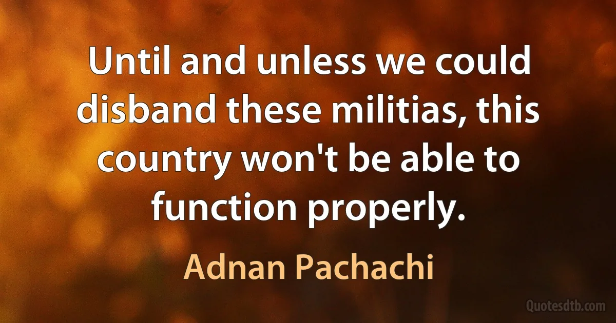 Until and unless we could disband these militias, this country won't be able to function properly. (Adnan Pachachi)