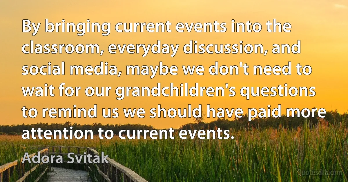 By bringing current events into the classroom, everyday discussion, and social media, maybe we don't need to wait for our grandchildren's questions to remind us we should have paid more attention to current events. (Adora Svitak)