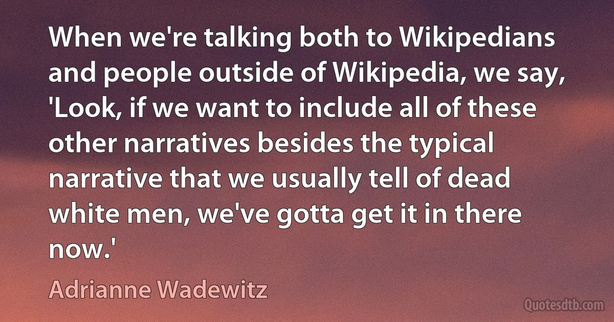 When we're talking both to Wikipedians and people outside of Wikipedia, we say, 'Look, if we want to include all of these other narratives besides the typical narrative that we usually tell of dead white men, we've gotta get it in there now.' (Adrianne Wadewitz)