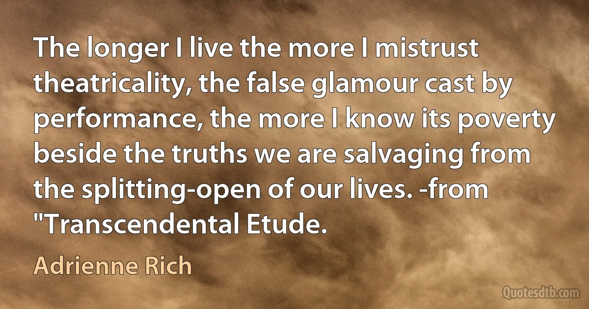 The longer I live the more I mistrust theatricality, the false glamour cast by performance, the more I know its poverty beside the truths we are salvaging from the splitting-open of our lives. -from "Transcendental Etude. (Adrienne Rich)