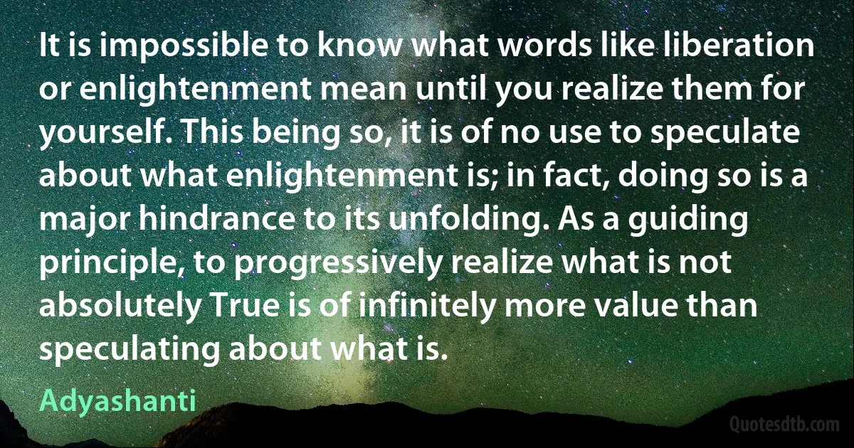 It is impossible to know what words like liberation or enlightenment mean until you realize them for yourself. This being so, it is of no use to speculate about what enlightenment is; in fact, doing so is a major hindrance to its unfolding. As a guiding principle, to progressively realize what is not absolutely True is of infinitely more value than speculating about what is. (Adyashanti)