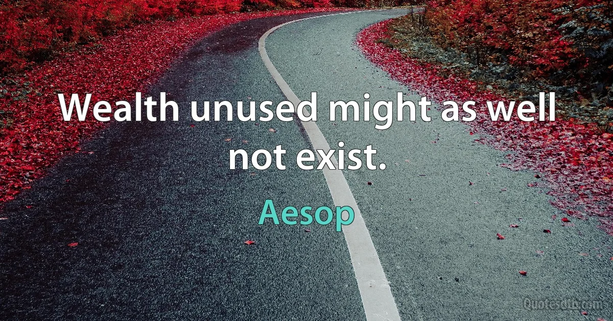 Wealth unused might as well not exist. (Aesop)