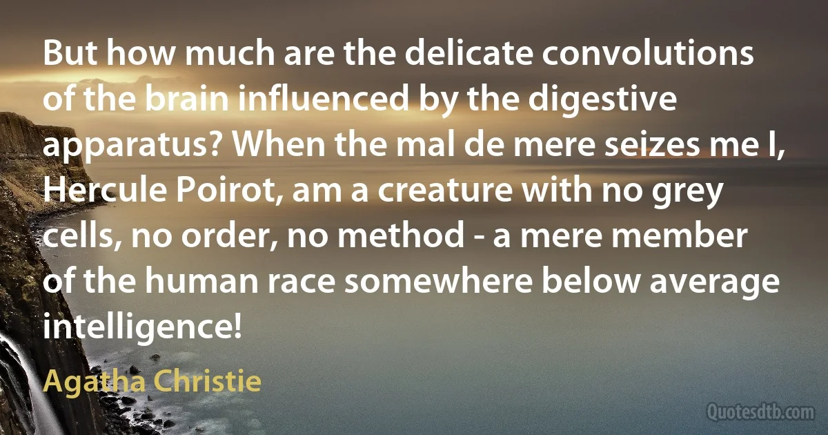 But how much are the delicate convolutions of the brain influenced by the digestive apparatus? When the mal de mere seizes me I, Hercule Poirot, am a creature with no grey cells, no order, no method - a mere member of the human race somewhere below average intelligence! (Agatha Christie)