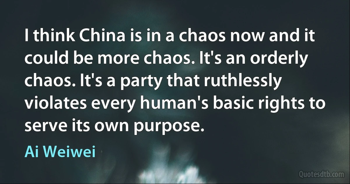 I think China is in a chaos now and it could be more chaos. It's an orderly chaos. It's a party that ruthlessly violates every human's basic rights to serve its own purpose. (Ai Weiwei)