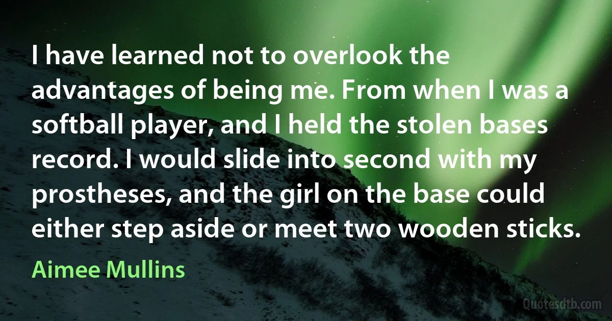 I have learned not to overlook the advantages of being me. From when I was a softball player, and I held the stolen bases record. I would slide into second with my prostheses, and the girl on the base could either step aside or meet two wooden sticks. (Aimee Mullins)