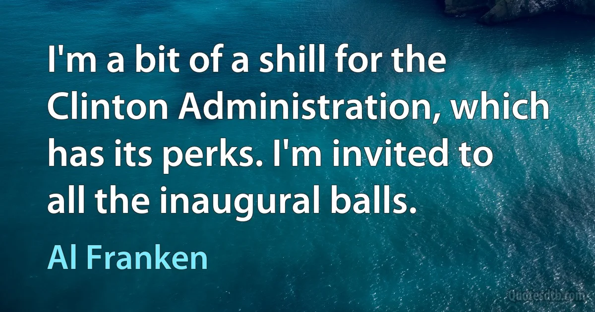 I'm a bit of a shill for the Clinton Administration, which has its perks. I'm invited to all the inaugural balls. (Al Franken)