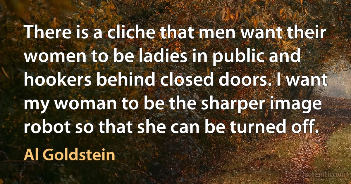 There is a cliche that men want their women to be ladies in public and hookers behind closed doors. I want my woman to be the sharper image robot so that she can be turned off. (Al Goldstein)