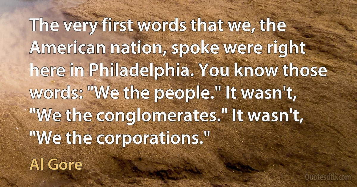 The very first words that we, the American nation, spoke were right here in Philadelphia. You know those words: "We the people." It wasn't, "We the conglomerates." It wasn't, "We the corporations." (Al Gore)