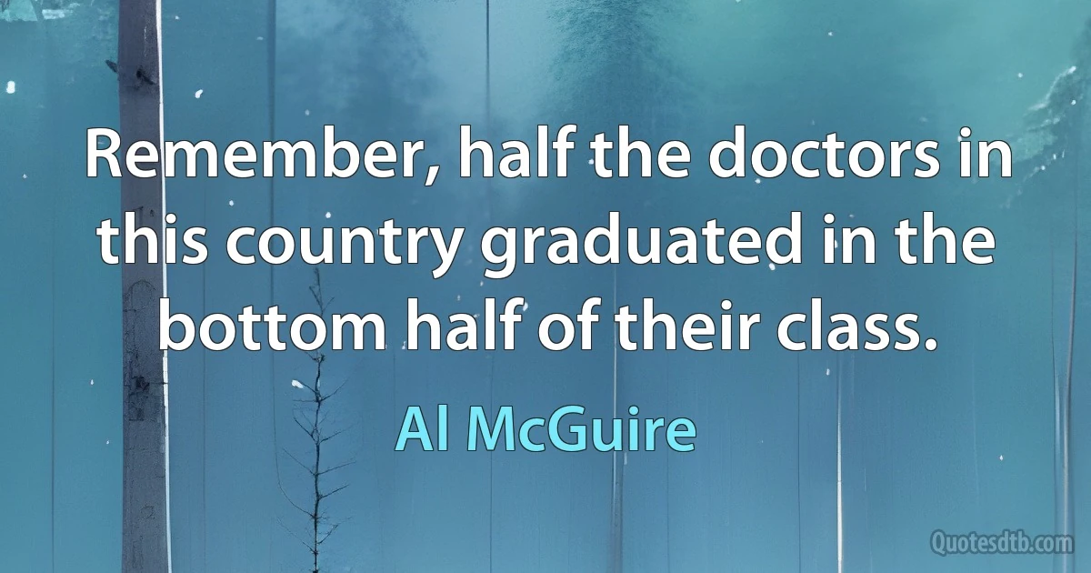 Remember, half the doctors in this country graduated in the bottom half of their class. (Al McGuire)