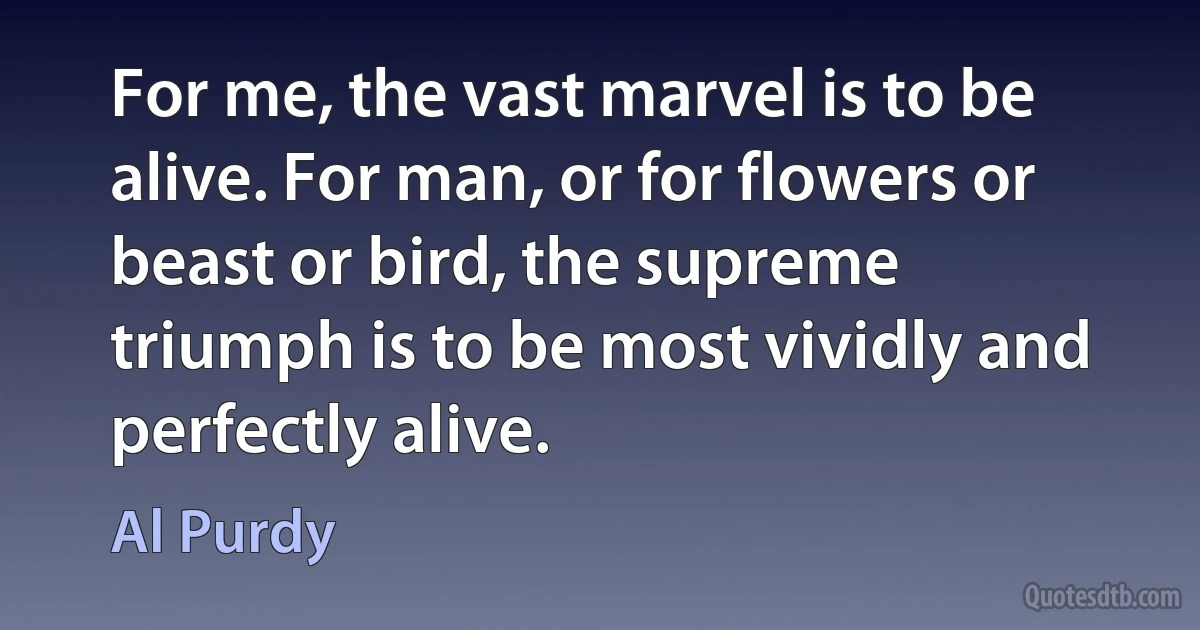 For me, the vast marvel is to be alive. For man, or for flowers or beast or bird, the supreme triumph is to be most vividly and perfectly alive. (Al Purdy)