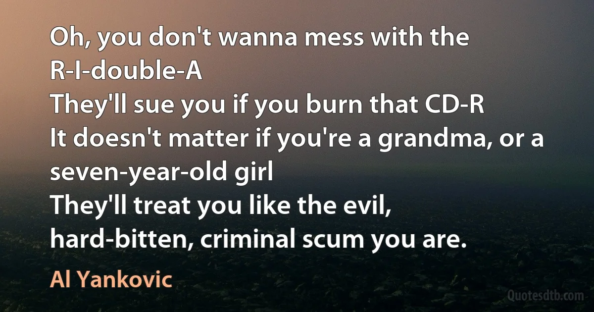 Oh, you don't wanna mess with the R-I-double-A
They'll sue you if you burn that CD-R
It doesn't matter if you're a grandma, or a seven-year-old girl
They'll treat you like the evil, hard-bitten, criminal scum you are. (Al Yankovic)