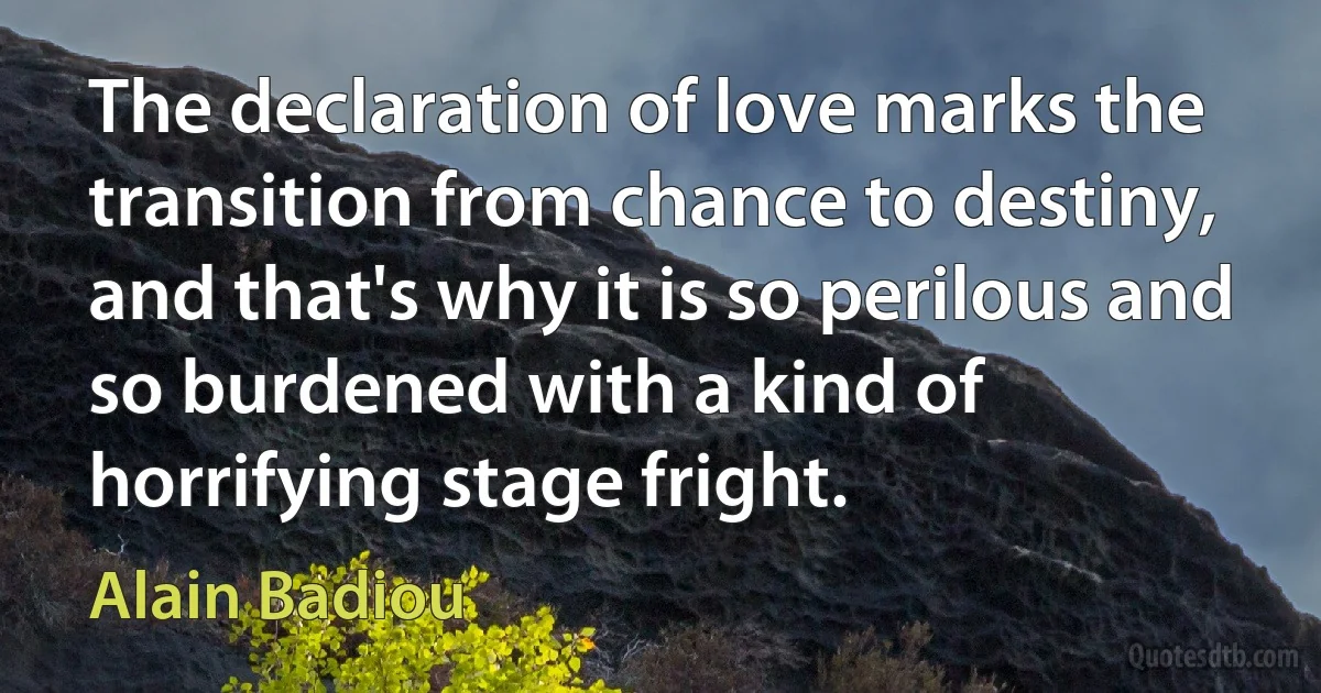 The declaration of love marks the transition from chance to destiny, and that's why it is so perilous and so burdened with a kind of horrifying stage fright. (Alain Badiou)