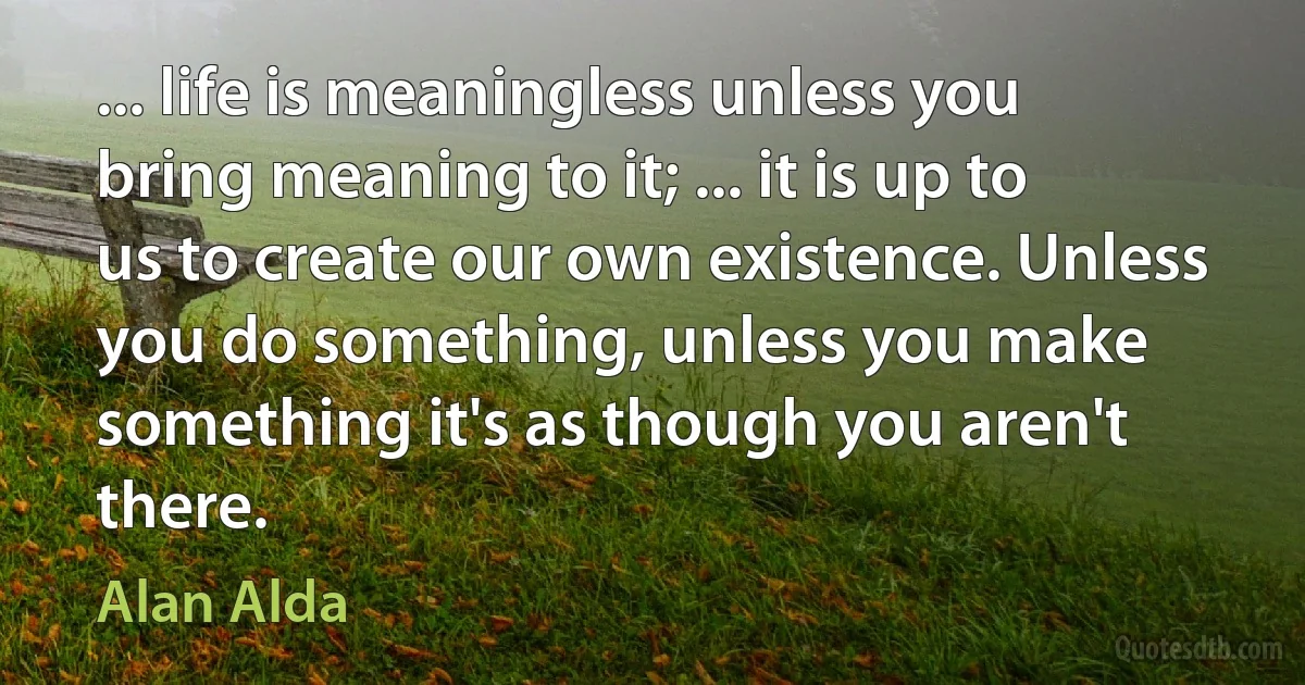 ... life is meaningless unless you bring meaning to it; ... it is up to us to create our own existence. Unless you do something, unless you make something it's as though you aren't there. (Alan Alda)