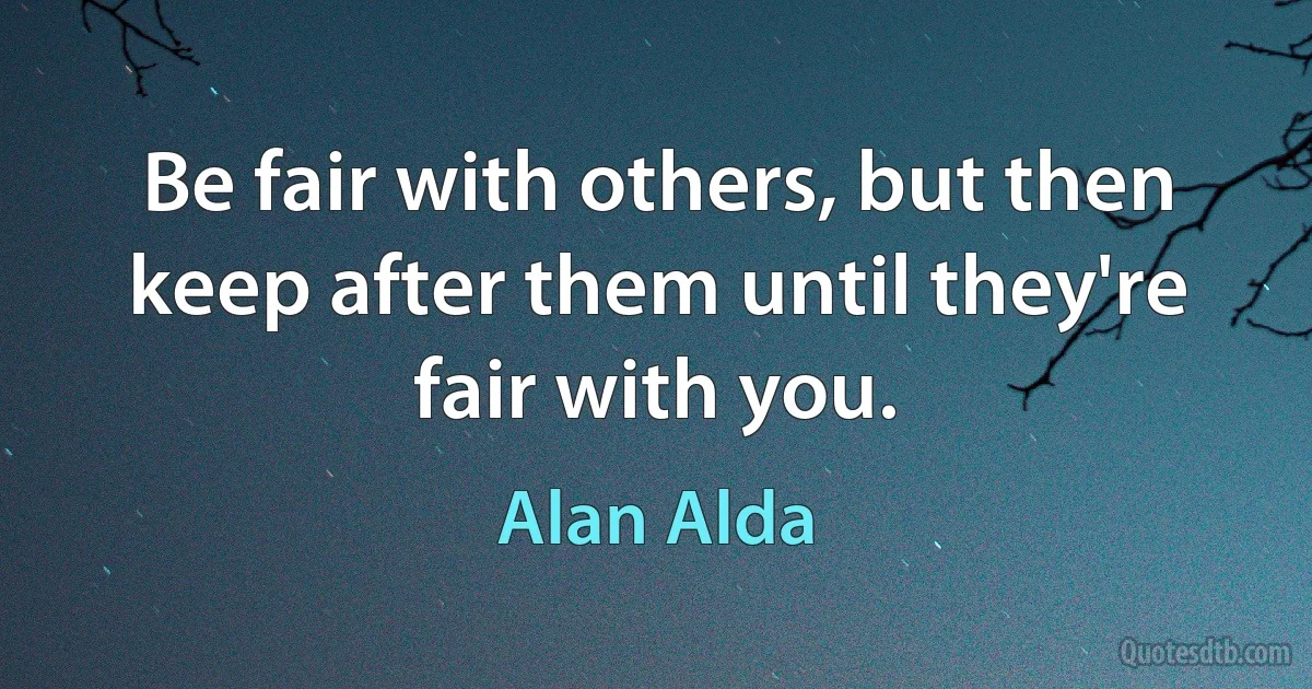 Be fair with others, but then keep after them until they're fair with you. (Alan Alda)