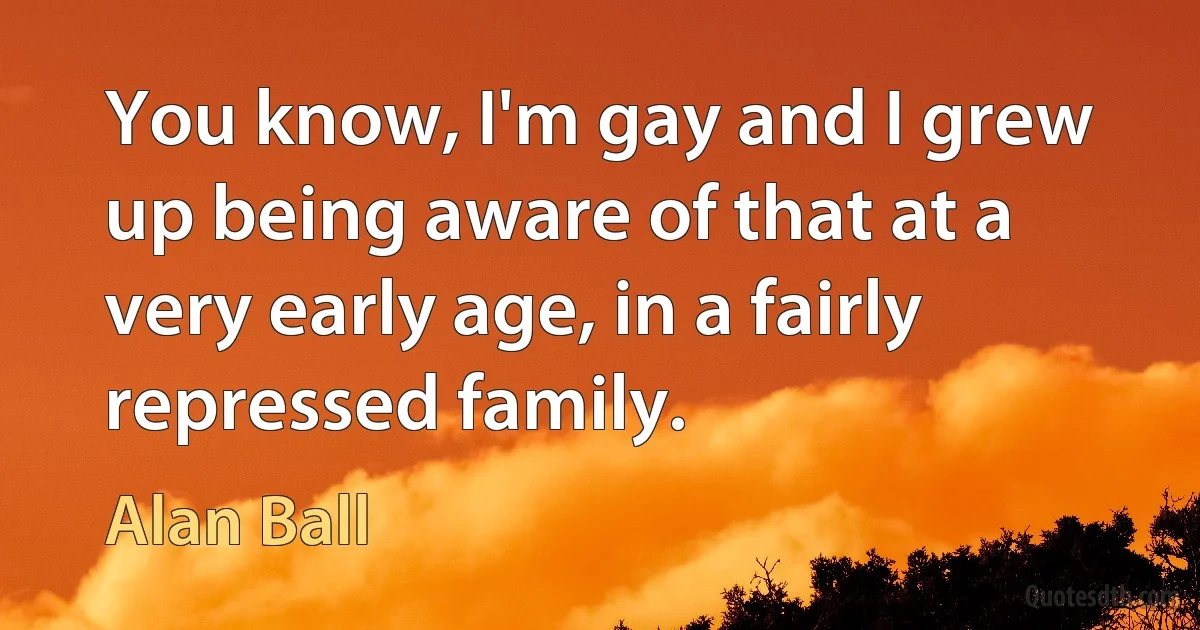 You know, I'm gay and I grew up being aware of that at a very early age, in a fairly repressed family. (Alan Ball)