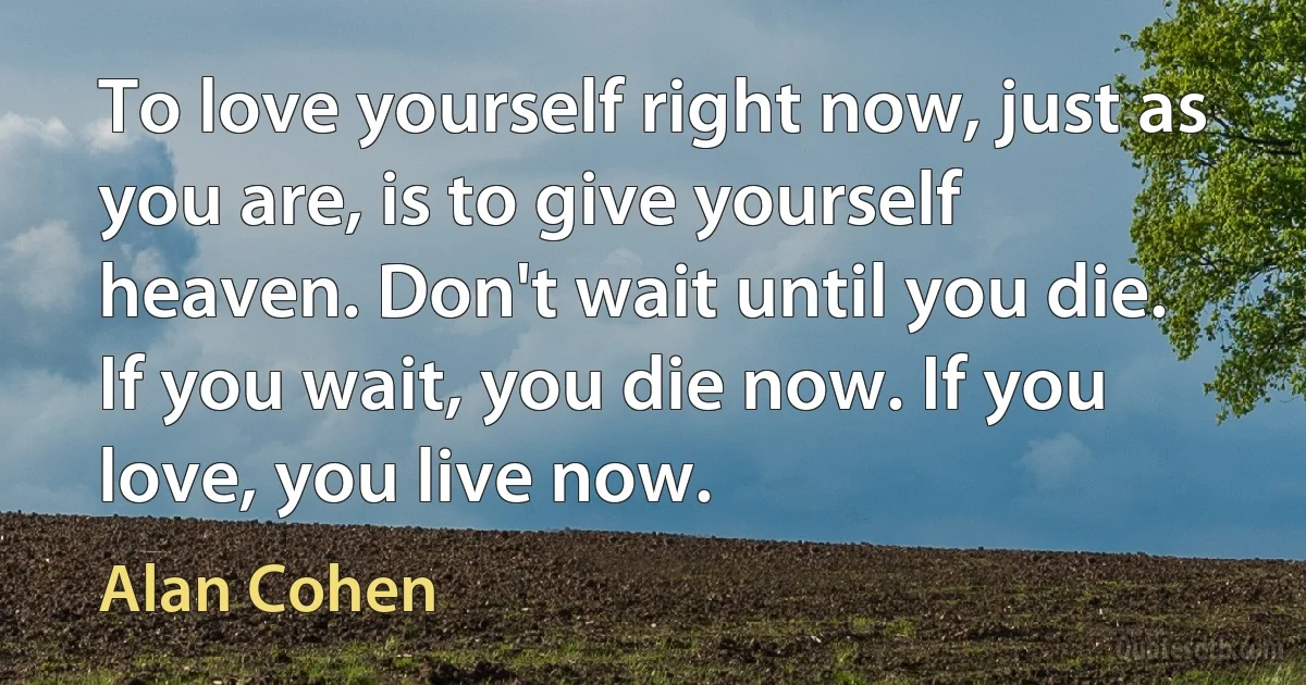 To love yourself right now, just as you are, is to give yourself heaven. Don't wait until you die. If you wait, you die now. If you love, you live now. (Alan Cohen)