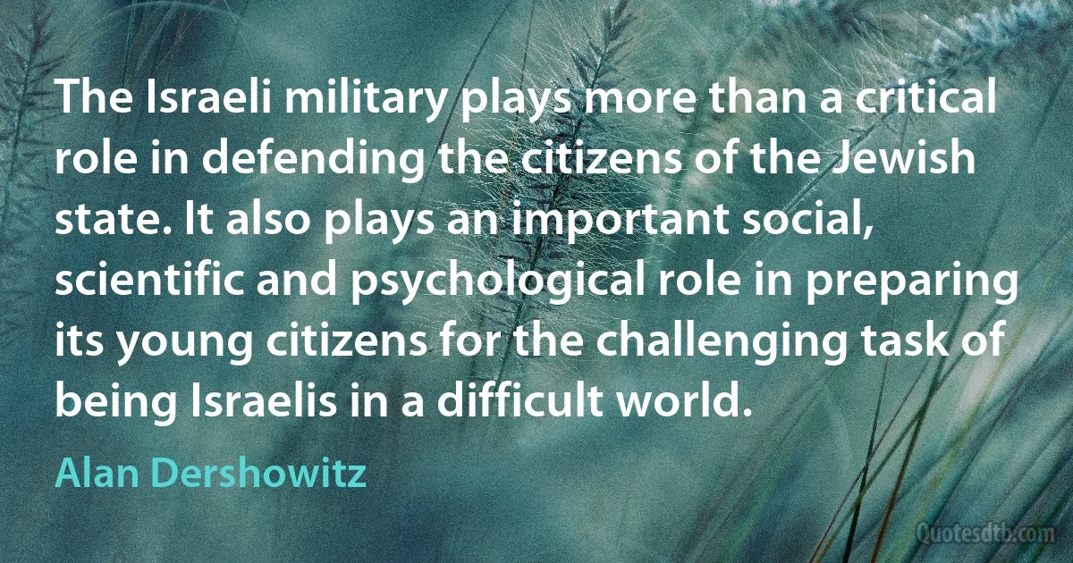 The Israeli military plays more than a critical role in defending the citizens of the Jewish state. It also plays an important social, scientific and psychological role in preparing its young citizens for the challenging task of being Israelis in a difficult world. (Alan Dershowitz)