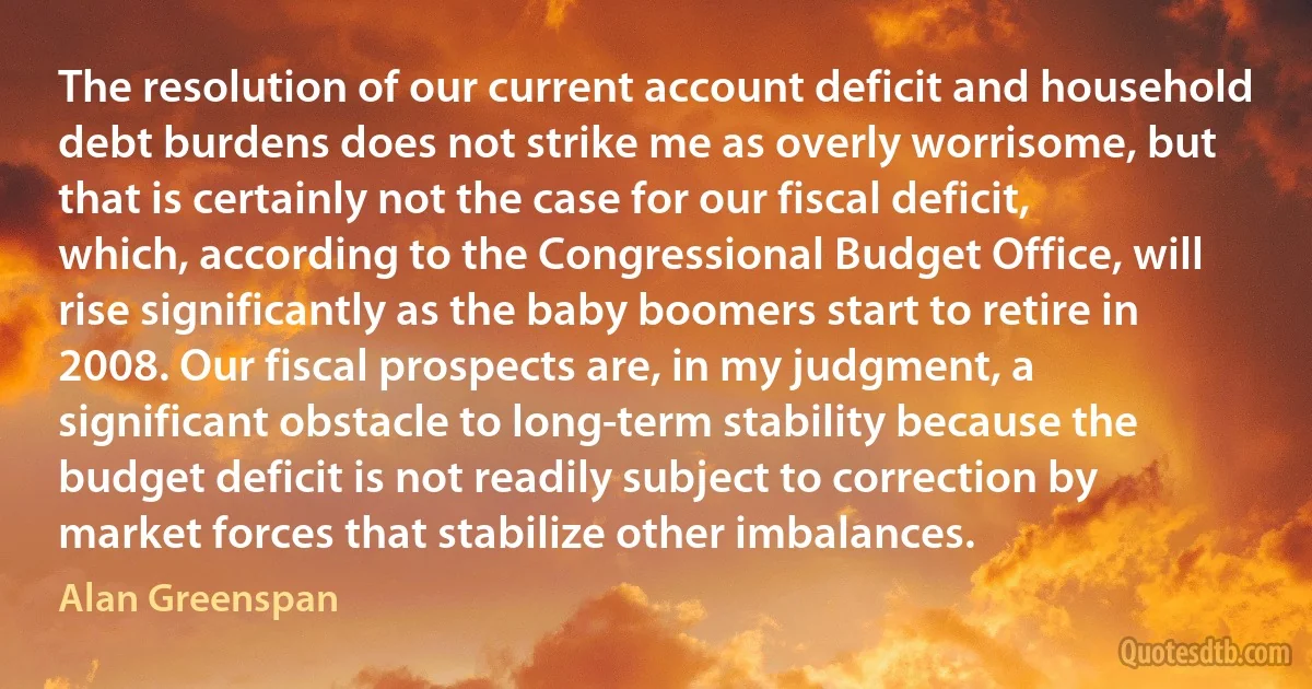 The resolution of our current account deficit and household debt burdens does not strike me as overly worrisome, but that is certainly not the case for our fiscal deficit, which, according to the Congressional Budget Office, will rise significantly as the baby boomers start to retire in 2008. Our fiscal prospects are, in my judgment, a significant obstacle to long-term stability because the budget deficit is not readily subject to correction by market forces that stabilize other imbalances. (Alan Greenspan)