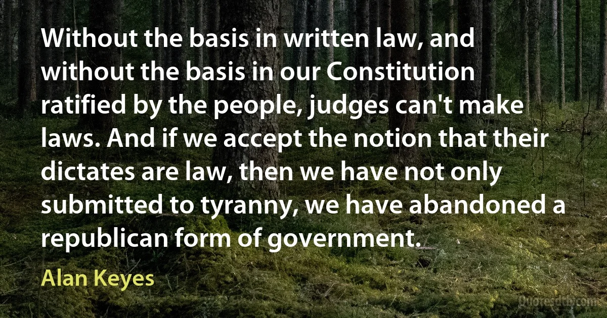 Without the basis in written law, and without the basis in our Constitution ratified by the people, judges can't make laws. And if we accept the notion that their dictates are law, then we have not only submitted to tyranny, we have abandoned a republican form of government. (Alan Keyes)