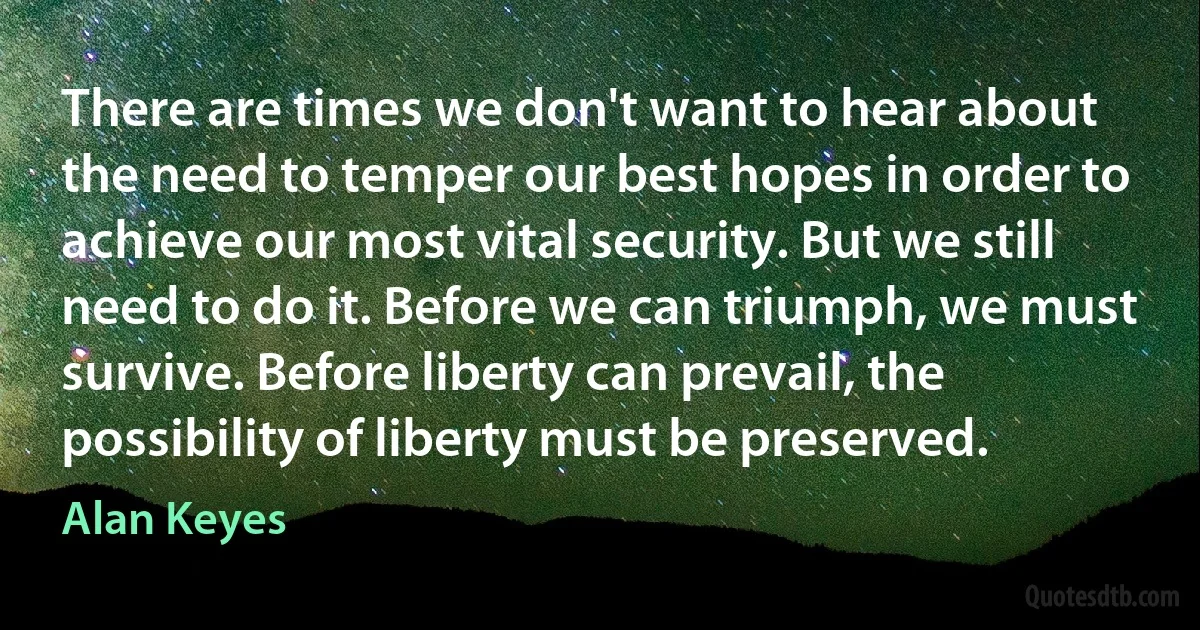 There are times we don't want to hear about the need to temper our best hopes in order to achieve our most vital security. But we still need to do it. Before we can triumph, we must survive. Before liberty can prevail, the possibility of liberty must be preserved. (Alan Keyes)