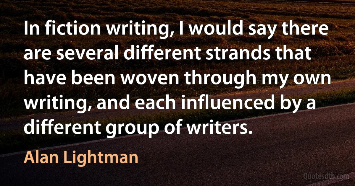 In fiction writing, I would say there are several different strands that have been woven through my own writing, and each influenced by a different group of writers. (Alan Lightman)